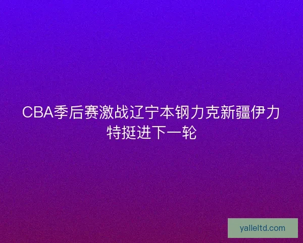 CBA季后赛激战辽宁本钢力克新疆伊力特挺进下一轮