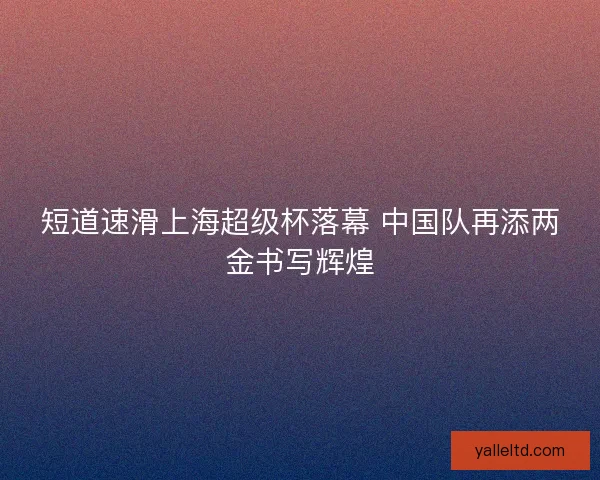 短道速滑上海超级杯落幕 中国队再添两金书写辉煌