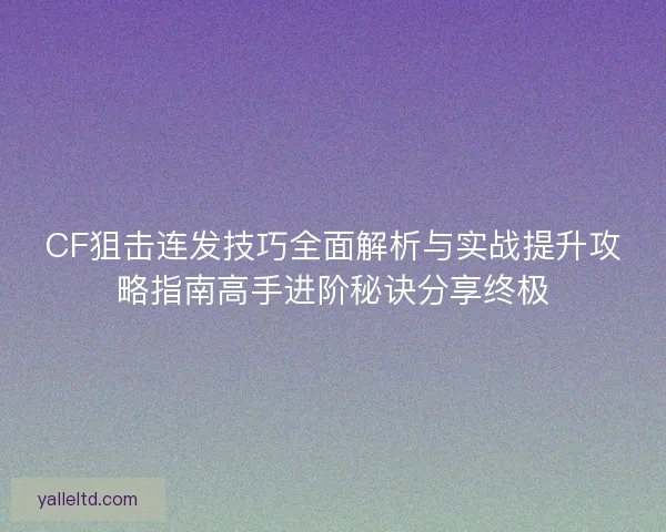 CF狙击连发技巧全面解析与实战提升攻略指南高手进阶秘诀分享终极