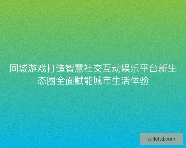 同城游戏打造智慧社交互动娱乐平台新生态圈全面赋能城市生活体验