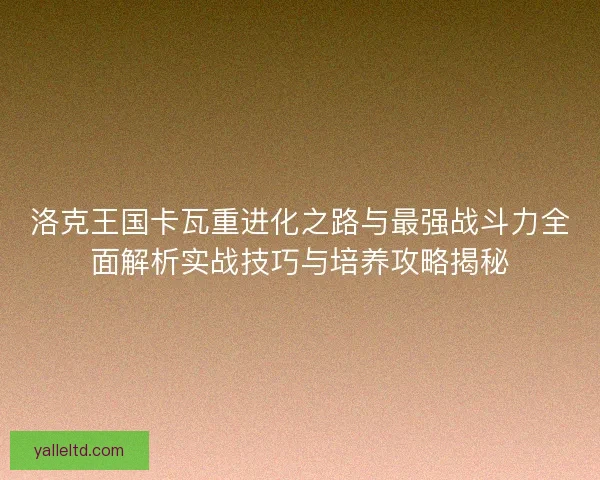 洛克王国卡瓦重进化之路与最强战斗力全面解析实战技巧与培养攻略揭秘