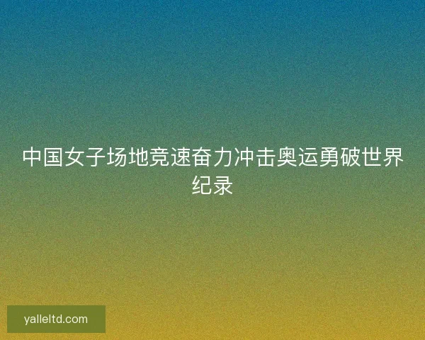 中国女子场地竞速奋力冲击奥运勇破世界纪录