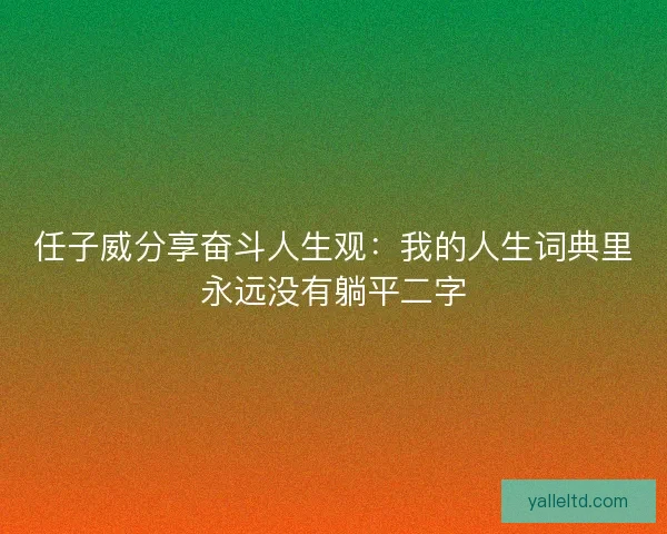 任子威分享奋斗人生观：我的人生词典里永远没有躺平二字