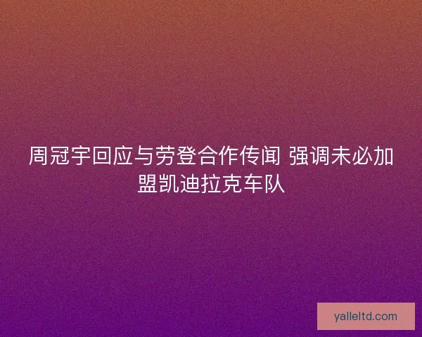 周冠宇回应与劳登合作传闻 强调未必加盟凯迪拉克车队