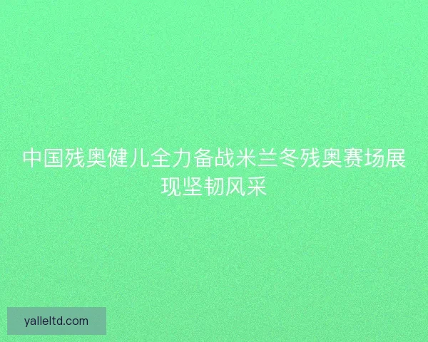 中国残奥健儿全力备战米兰冬残奥赛场展现坚韧风采