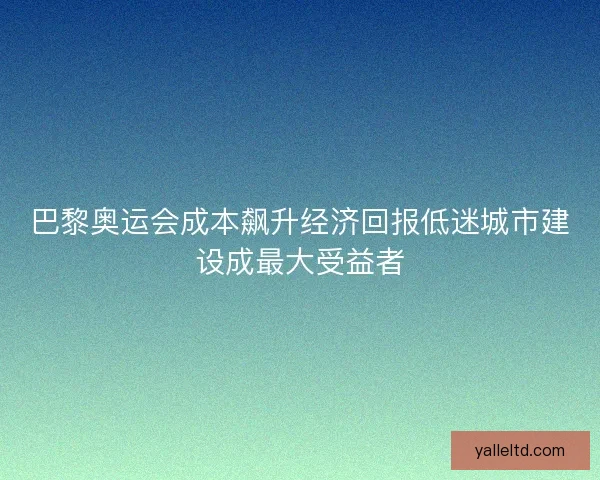 巴黎奥运会成本飙升经济回报低迷城市建设成最大受益者