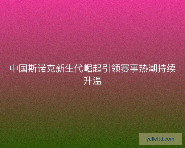 中国斯诺克新生代崛起引领赛事热潮持续升温