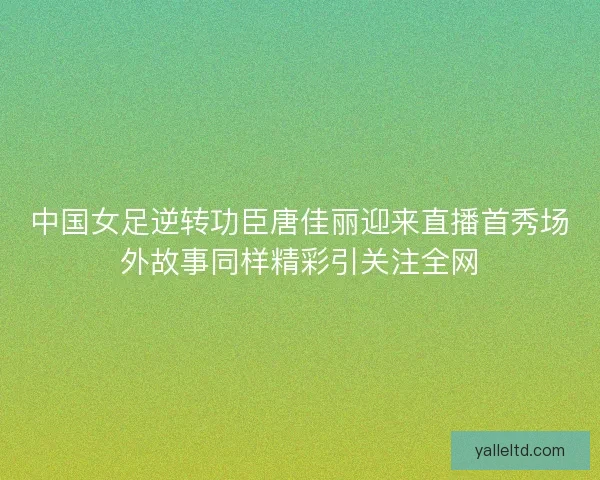 中国女足逆转功臣唐佳丽迎来直播首秀场外故事同样精彩引关注全网